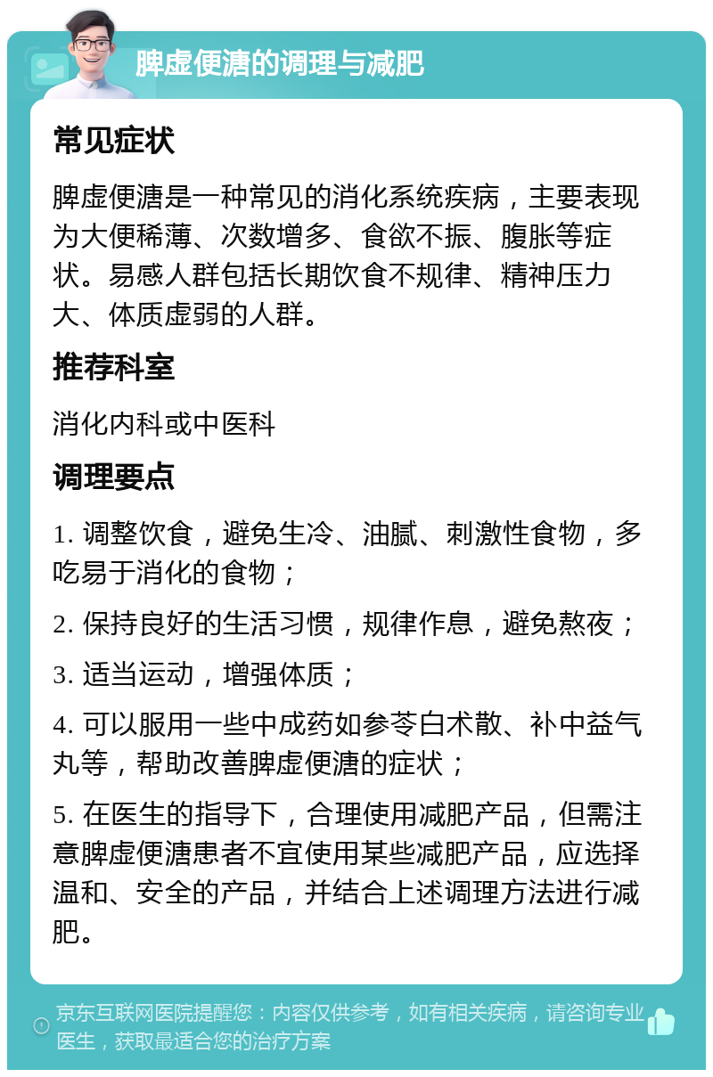 脾虚便溏的调理与减肥 常见症状 脾虚便溏是一种常见的消化系统疾病，主要表现为大便稀薄、次数增多、食欲不振、腹胀等症状。易感人群包括长期饮食不规律、精神压力大、体质虚弱的人群。 推荐科室 消化内科或中医科 调理要点 1. 调整饮食，避免生冷、油腻、刺激性食物，多吃易于消化的食物； 2. 保持良好的生活习惯，规律作息，避免熬夜； 3. 适当运动，增强体质； 4. 可以服用一些中成药如参苓白术散、补中益气丸等，帮助改善脾虚便溏的症状； 5. 在医生的指导下，合理使用减肥产品，但需注意脾虚便溏患者不宜使用某些减肥产品，应选择温和、安全的产品，并结合上述调理方法进行减肥。