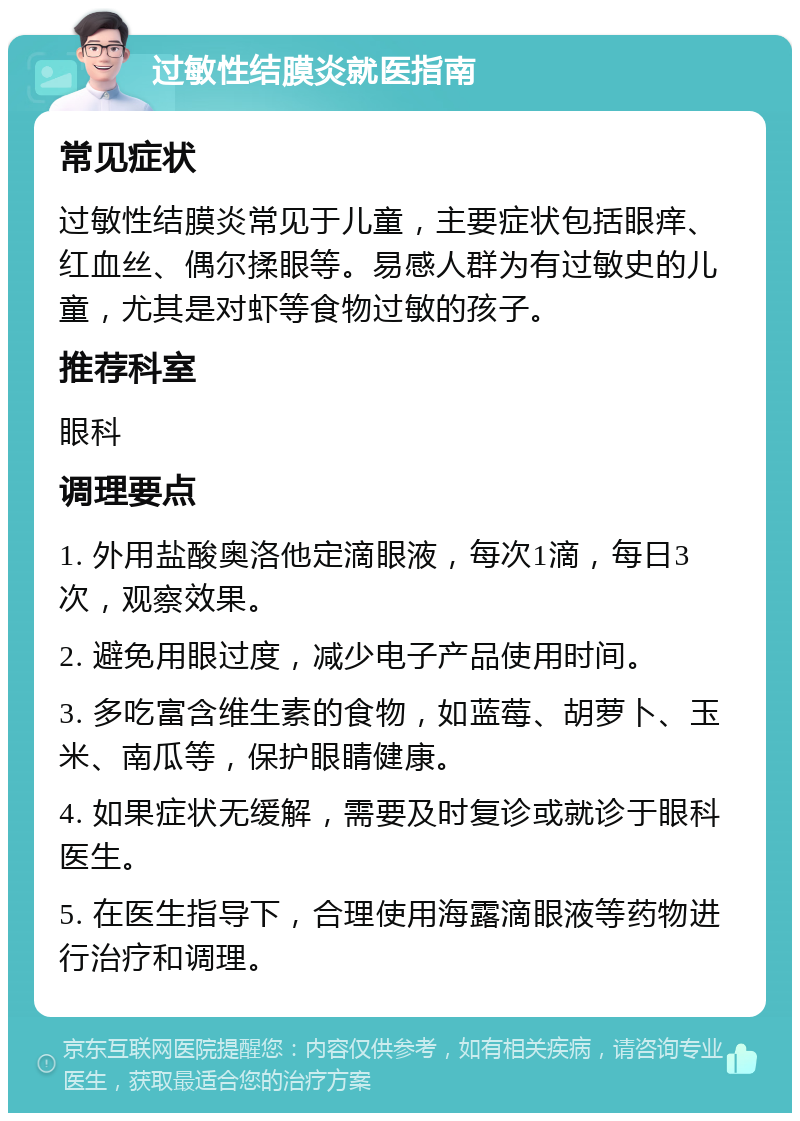 过敏性结膜炎就医指南 常见症状 过敏性结膜炎常见于儿童，主要症状包括眼痒、红血丝、偶尔揉眼等。易感人群为有过敏史的儿童，尤其是对虾等食物过敏的孩子。 推荐科室 眼科 调理要点 1. 外用盐酸奥洛他定滴眼液，每次1滴，每日3次，观察效果。 2. 避免用眼过度，减少电子产品使用时间。 3. 多吃富含维生素的食物，如蓝莓、胡萝卜、玉米、南瓜等，保护眼睛健康。 4. 如果症状无缓解，需要及时复诊或就诊于眼科医生。 5. 在医生指导下，合理使用海露滴眼液等药物进行治疗和调理。