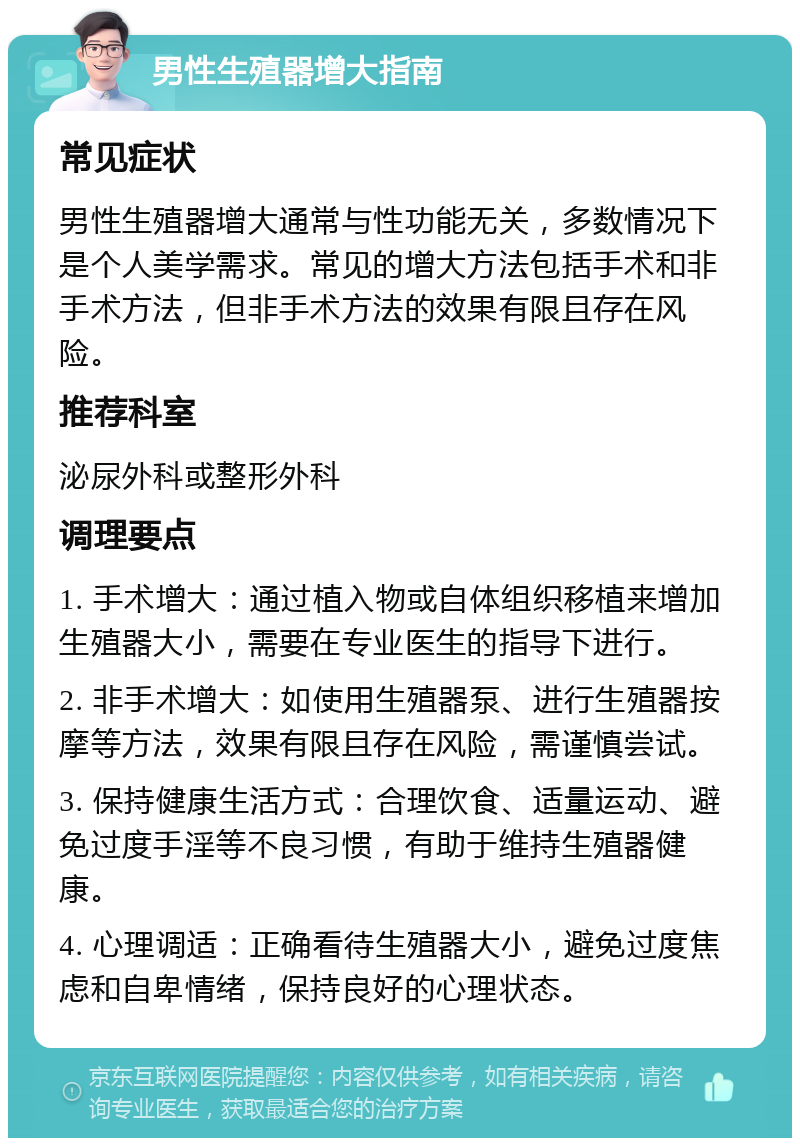 男性生殖器增大指南 常见症状 男性生殖器增大通常与性功能无关，多数情况下是个人美学需求。常见的增大方法包括手术和非手术方法，但非手术方法的效果有限且存在风险。 推荐科室 泌尿外科或整形外科 调理要点 1. 手术增大：通过植入物或自体组织移植来增加生殖器大小，需要在专业医生的指导下进行。 2. 非手术增大：如使用生殖器泵、进行生殖器按摩等方法，效果有限且存在风险，需谨慎尝试。 3. 保持健康生活方式：合理饮食、适量运动、避免过度手淫等不良习惯，有助于维持生殖器健康。 4. 心理调适：正确看待生殖器大小，避免过度焦虑和自卑情绪，保持良好的心理状态。