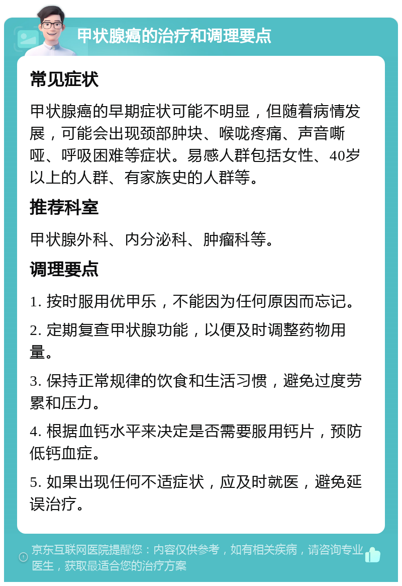 甲状腺癌的治疗和调理要点 常见症状 甲状腺癌的早期症状可能不明显，但随着病情发展，可能会出现颈部肿块、喉咙疼痛、声音嘶哑、呼吸困难等症状。易感人群包括女性、40岁以上的人群、有家族史的人群等。 推荐科室 甲状腺外科、内分泌科、肿瘤科等。 调理要点 1. 按时服用优甲乐，不能因为任何原因而忘记。 2. 定期复查甲状腺功能，以便及时调整药物用量。 3. 保持正常规律的饮食和生活习惯，避免过度劳累和压力。 4. 根据血钙水平来决定是否需要服用钙片，预防低钙血症。 5. 如果出现任何不适症状，应及时就医，避免延误治疗。