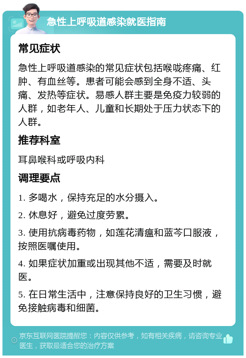 急性上呼吸道感染就医指南 常见症状 急性上呼吸道感染的常见症状包括喉咙疼痛、红肿、有血丝等。患者可能会感到全身不适、头痛、发热等症状。易感人群主要是免疫力较弱的人群，如老年人、儿童和长期处于压力状态下的人群。 推荐科室 耳鼻喉科或呼吸内科 调理要点 1. 多喝水，保持充足的水分摄入。 2. 休息好，避免过度劳累。 3. 使用抗病毒药物，如莲花清瘟和蓝芩口服液，按照医嘱使用。 4. 如果症状加重或出现其他不适，需要及时就医。 5. 在日常生活中，注意保持良好的卫生习惯，避免接触病毒和细菌。