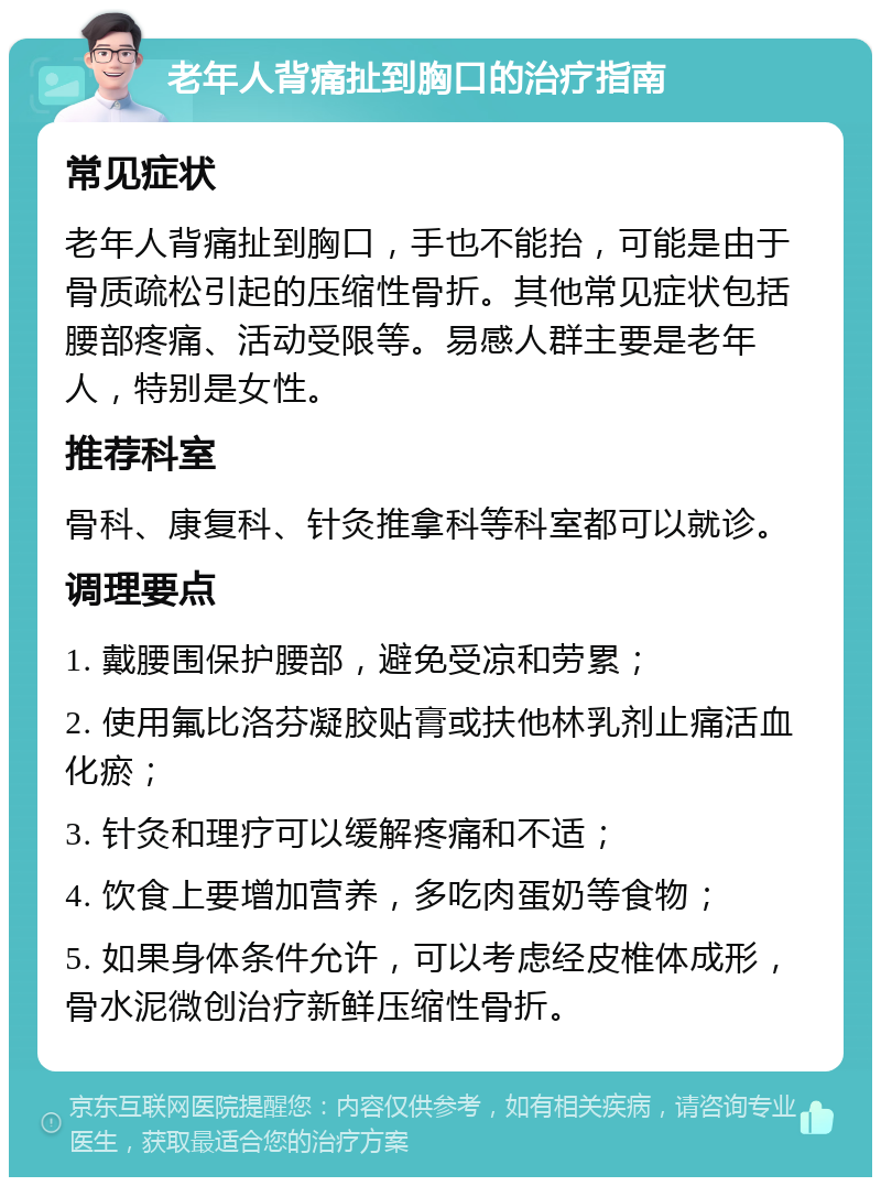 老年人背痛扯到胸口的治疗指南 常见症状 老年人背痛扯到胸口，手也不能抬，可能是由于骨质疏松引起的压缩性骨折。其他常见症状包括腰部疼痛、活动受限等。易感人群主要是老年人，特别是女性。 推荐科室 骨科、康复科、针灸推拿科等科室都可以就诊。 调理要点 1. 戴腰围保护腰部，避免受凉和劳累； 2. 使用氟比洛芬凝胶贴膏或扶他林乳剂止痛活血化瘀； 3. 针灸和理疗可以缓解疼痛和不适； 4. 饮食上要增加营养，多吃肉蛋奶等食物； 5. 如果身体条件允许，可以考虑经皮椎体成形，骨水泥微创治疗新鲜压缩性骨折。