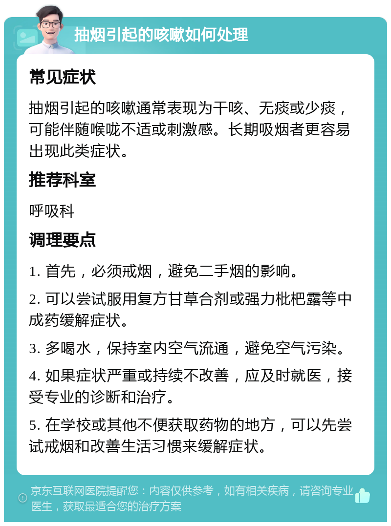 抽烟引起的咳嗽如何处理 常见症状 抽烟引起的咳嗽通常表现为干咳、无痰或少痰，可能伴随喉咙不适或刺激感。长期吸烟者更容易出现此类症状。 推荐科室 呼吸科 调理要点 1. 首先，必须戒烟，避免二手烟的影响。 2. 可以尝试服用复方甘草合剂或强力枇杷露等中成药缓解症状。 3. 多喝水，保持室内空气流通，避免空气污染。 4. 如果症状严重或持续不改善，应及时就医，接受专业的诊断和治疗。 5. 在学校或其他不便获取药物的地方，可以先尝试戒烟和改善生活习惯来缓解症状。