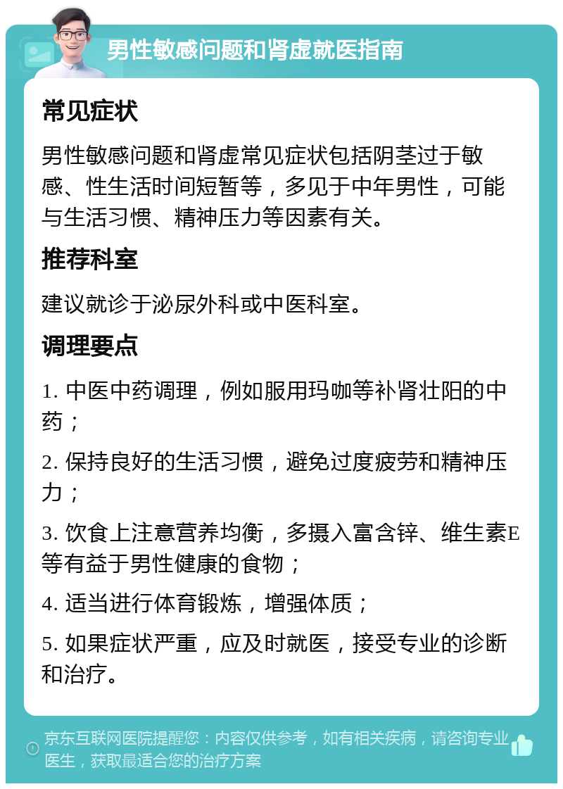 男性敏感问题和肾虚就医指南 常见症状 男性敏感问题和肾虚常见症状包括阴茎过于敏感、性生活时间短暂等，多见于中年男性，可能与生活习惯、精神压力等因素有关。 推荐科室 建议就诊于泌尿外科或中医科室。 调理要点 1. 中医中药调理，例如服用玛咖等补肾壮阳的中药； 2. 保持良好的生活习惯，避免过度疲劳和精神压力； 3. 饮食上注意营养均衡，多摄入富含锌、维生素E等有益于男性健康的食物； 4. 适当进行体育锻炼，增强体质； 5. 如果症状严重，应及时就医，接受专业的诊断和治疗。