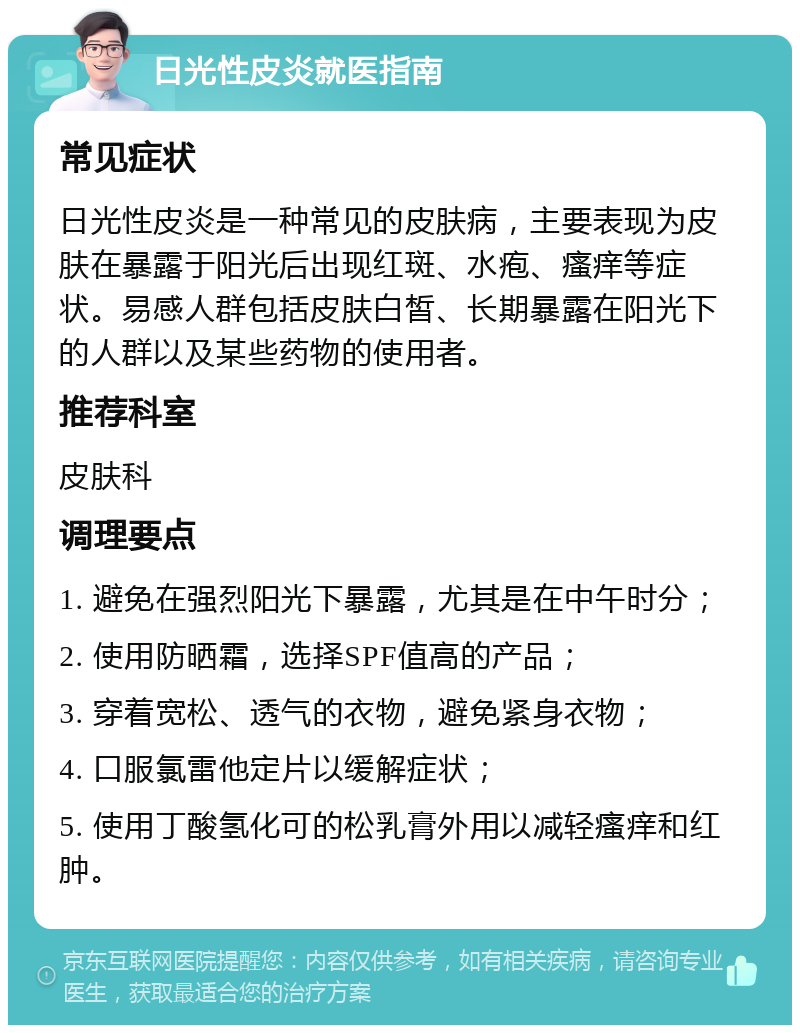 日光性皮炎就医指南 常见症状 日光性皮炎是一种常见的皮肤病，主要表现为皮肤在暴露于阳光后出现红斑、水疱、瘙痒等症状。易感人群包括皮肤白皙、长期暴露在阳光下的人群以及某些药物的使用者。 推荐科室 皮肤科 调理要点 1. 避免在强烈阳光下暴露，尤其是在中午时分； 2. 使用防晒霜，选择SPF值高的产品； 3. 穿着宽松、透气的衣物，避免紧身衣物； 4. 口服氯雷他定片以缓解症状； 5. 使用丁酸氢化可的松乳膏外用以减轻瘙痒和红肿。