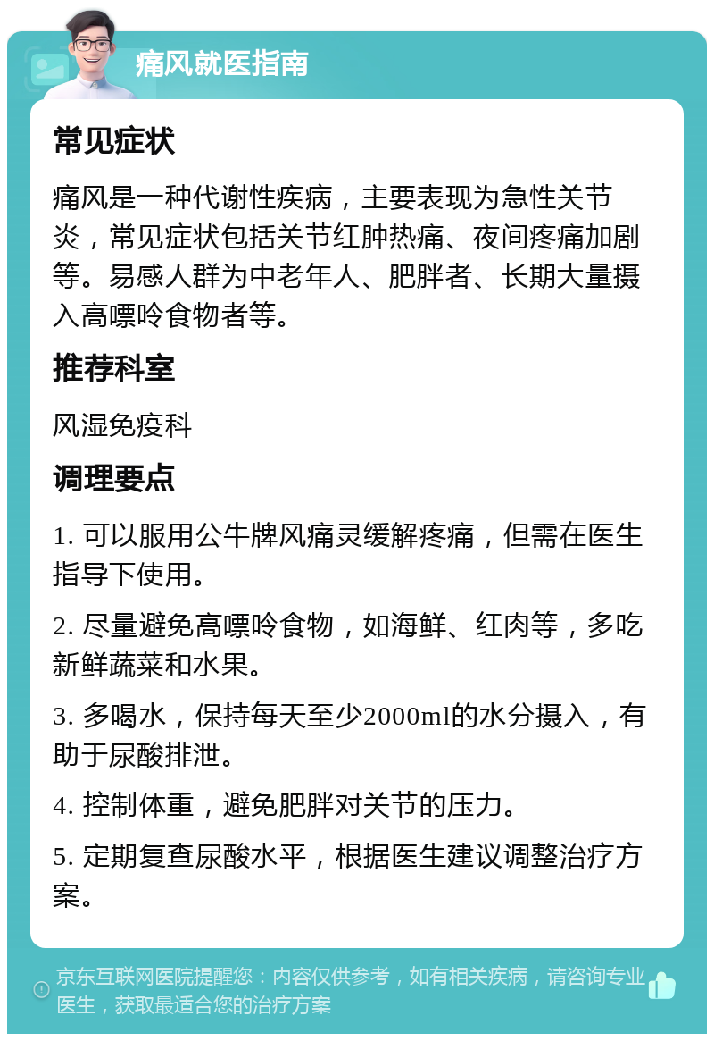 痛风就医指南 常见症状 痛风是一种代谢性疾病，主要表现为急性关节炎，常见症状包括关节红肿热痛、夜间疼痛加剧等。易感人群为中老年人、肥胖者、长期大量摄入高嘌呤食物者等。 推荐科室 风湿免疫科 调理要点 1. 可以服用公牛牌风痛灵缓解疼痛，但需在医生指导下使用。 2. 尽量避免高嘌呤食物，如海鲜、红肉等，多吃新鲜蔬菜和水果。 3. 多喝水，保持每天至少2000ml的水分摄入，有助于尿酸排泄。 4. 控制体重，避免肥胖对关节的压力。 5. 定期复查尿酸水平，根据医生建议调整治疗方案。