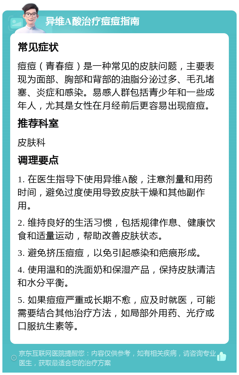 异维A酸治疗痘痘指南 常见症状 痘痘（青春痘）是一种常见的皮肤问题，主要表现为面部、胸部和背部的油脂分泌过多、毛孔堵塞、炎症和感染。易感人群包括青少年和一些成年人，尤其是女性在月经前后更容易出现痘痘。 推荐科室 皮肤科 调理要点 1. 在医生指导下使用异维A酸，注意剂量和用药时间，避免过度使用导致皮肤干燥和其他副作用。 2. 维持良好的生活习惯，包括规律作息、健康饮食和适量运动，帮助改善皮肤状态。 3. 避免挤压痘痘，以免引起感染和疤痕形成。 4. 使用温和的洗面奶和保湿产品，保持皮肤清洁和水分平衡。 5. 如果痘痘严重或长期不愈，应及时就医，可能需要结合其他治疗方法，如局部外用药、光疗或口服抗生素等。