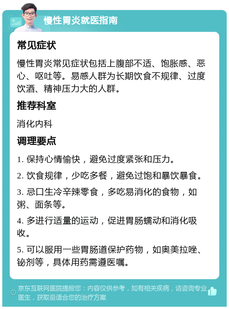 慢性胃炎就医指南 常见症状 慢性胃炎常见症状包括上腹部不适、饱胀感、恶心、呕吐等。易感人群为长期饮食不规律、过度饮酒、精神压力大的人群。 推荐科室 消化内科 调理要点 1. 保持心情愉快，避免过度紧张和压力。 2. 饮食规律，少吃多餐，避免过饱和暴饮暴食。 3. 忌口生冷辛辣零食，多吃易消化的食物，如粥、面条等。 4. 多进行适量的运动，促进胃肠蠕动和消化吸收。 5. 可以服用一些胃肠道保护药物，如奥美拉唑、铋剂等，具体用药需遵医嘱。