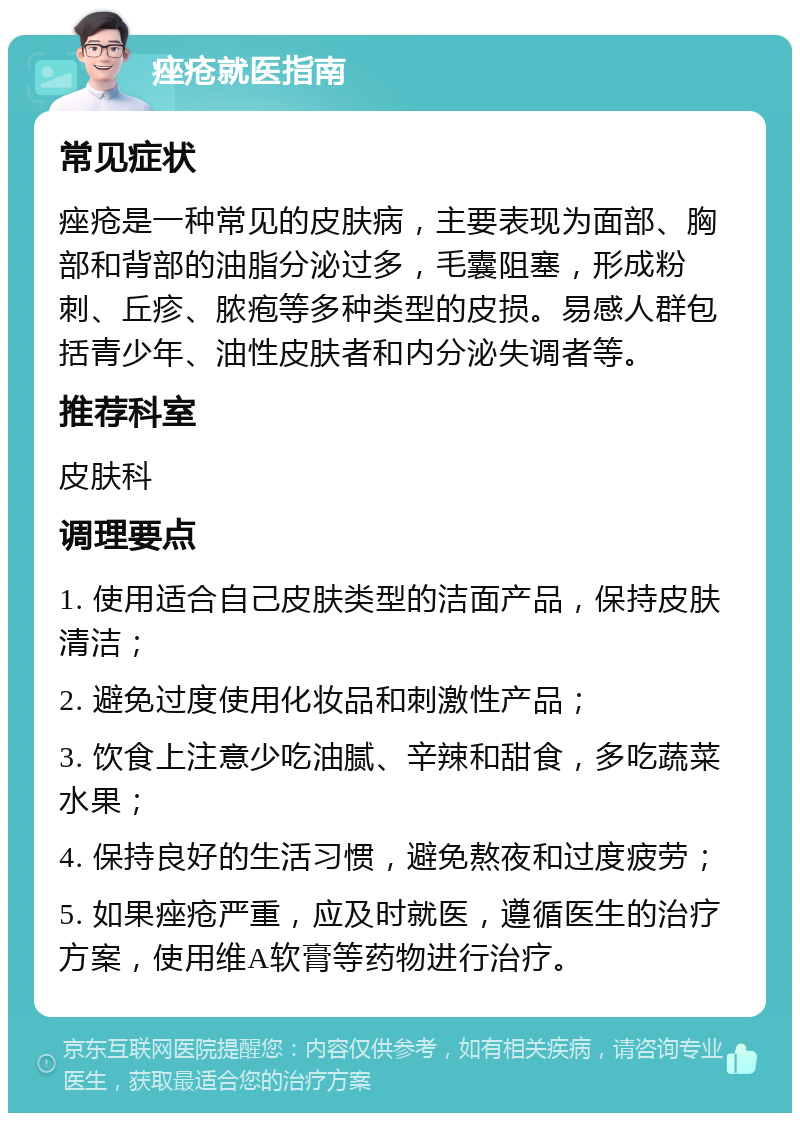 痤疮就医指南 常见症状 痤疮是一种常见的皮肤病，主要表现为面部、胸部和背部的油脂分泌过多，毛囊阻塞，形成粉刺、丘疹、脓疱等多种类型的皮损。易感人群包括青少年、油性皮肤者和内分泌失调者等。 推荐科室 皮肤科 调理要点 1. 使用适合自己皮肤类型的洁面产品，保持皮肤清洁； 2. 避免过度使用化妆品和刺激性产品； 3. 饮食上注意少吃油腻、辛辣和甜食，多吃蔬菜水果； 4. 保持良好的生活习惯，避免熬夜和过度疲劳； 5. 如果痤疮严重，应及时就医，遵循医生的治疗方案，使用维A软膏等药物进行治疗。