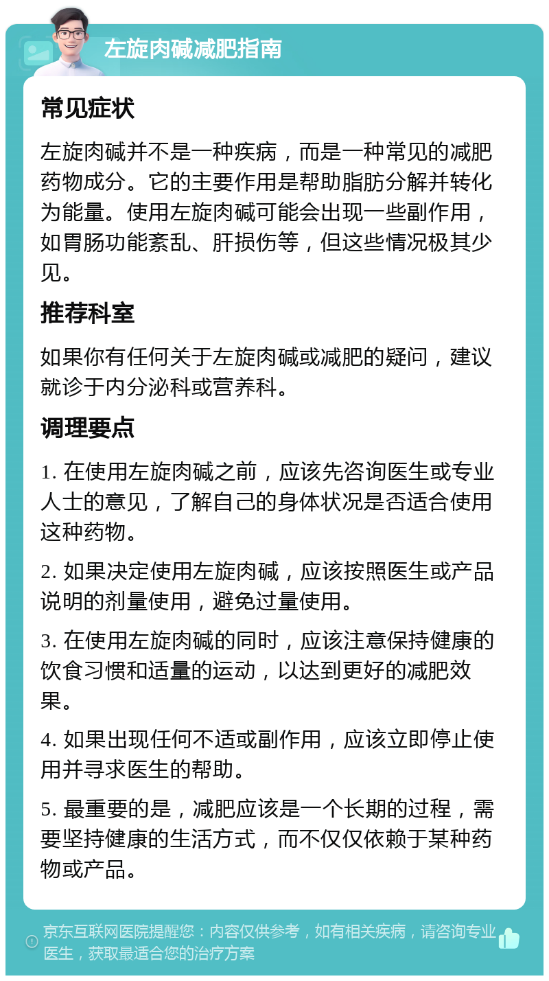 左旋肉碱减肥指南 常见症状 左旋肉碱并不是一种疾病，而是一种常见的减肥药物成分。它的主要作用是帮助脂肪分解并转化为能量。使用左旋肉碱可能会出现一些副作用，如胃肠功能紊乱、肝损伤等，但这些情况极其少见。 推荐科室 如果你有任何关于左旋肉碱或减肥的疑问，建议就诊于内分泌科或营养科。 调理要点 1. 在使用左旋肉碱之前，应该先咨询医生或专业人士的意见，了解自己的身体状况是否适合使用这种药物。 2. 如果决定使用左旋肉碱，应该按照医生或产品说明的剂量使用，避免过量使用。 3. 在使用左旋肉碱的同时，应该注意保持健康的饮食习惯和适量的运动，以达到更好的减肥效果。 4. 如果出现任何不适或副作用，应该立即停止使用并寻求医生的帮助。 5. 最重要的是，减肥应该是一个长期的过程，需要坚持健康的生活方式，而不仅仅依赖于某种药物或产品。