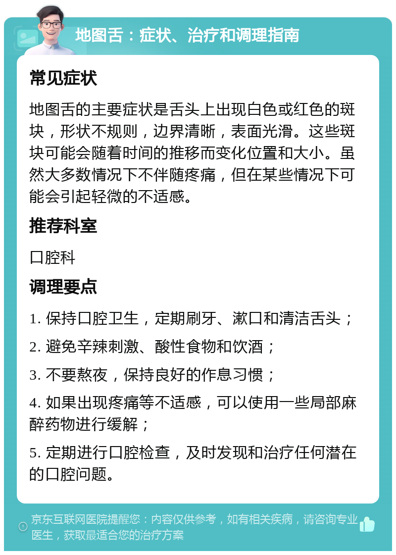 地图舌：症状、治疗和调理指南 常见症状 地图舌的主要症状是舌头上出现白色或红色的斑块，形状不规则，边界清晰，表面光滑。这些斑块可能会随着时间的推移而变化位置和大小。虽然大多数情况下不伴随疼痛，但在某些情况下可能会引起轻微的不适感。 推荐科室 口腔科 调理要点 1. 保持口腔卫生，定期刷牙、漱口和清洁舌头； 2. 避免辛辣刺激、酸性食物和饮酒； 3. 不要熬夜，保持良好的作息习惯； 4. 如果出现疼痛等不适感，可以使用一些局部麻醉药物进行缓解； 5. 定期进行口腔检查，及时发现和治疗任何潜在的口腔问题。