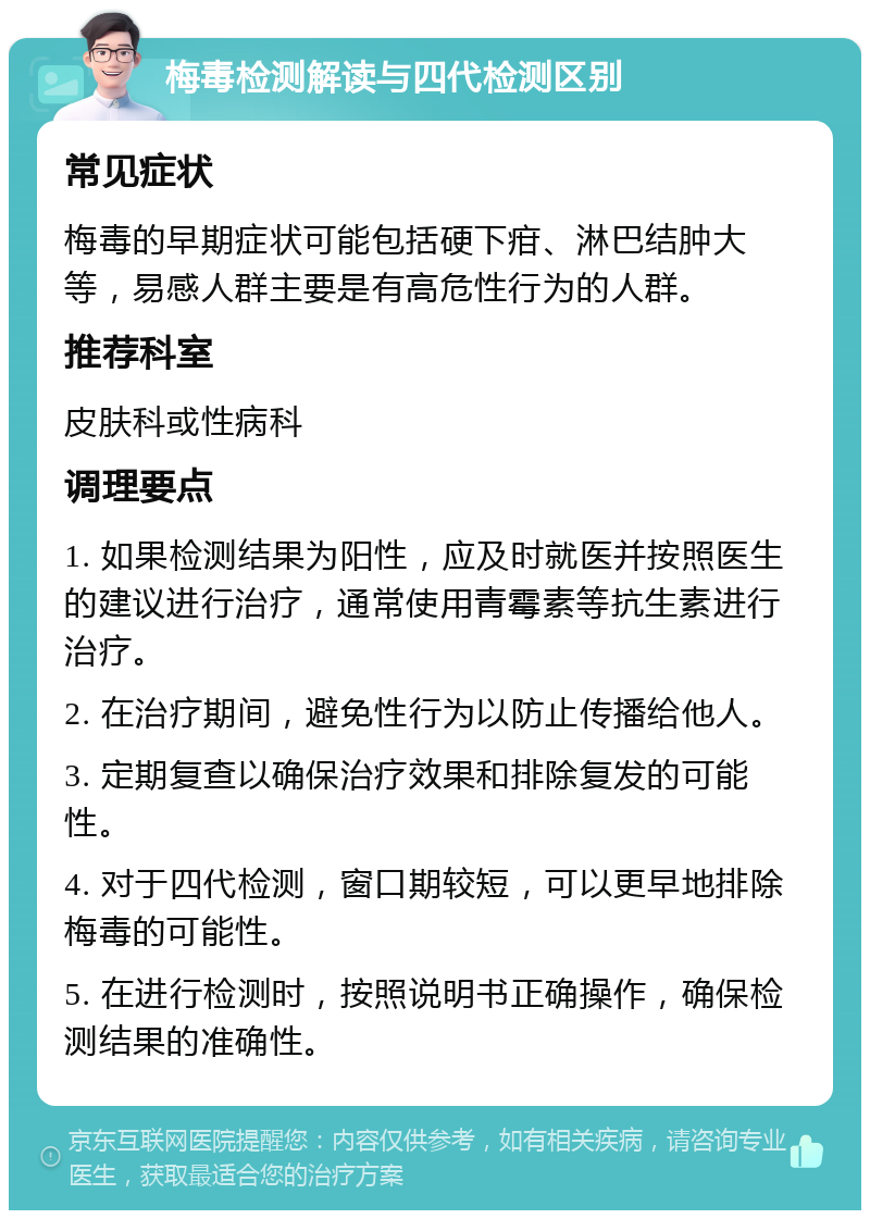 梅毒检测解读与四代检测区别 常见症状 梅毒的早期症状可能包括硬下疳、淋巴结肿大等，易感人群主要是有高危性行为的人群。 推荐科室 皮肤科或性病科 调理要点 1. 如果检测结果为阳性，应及时就医并按照医生的建议进行治疗，通常使用青霉素等抗生素进行治疗。 2. 在治疗期间，避免性行为以防止传播给他人。 3. 定期复查以确保治疗效果和排除复发的可能性。 4. 对于四代检测，窗口期较短，可以更早地排除梅毒的可能性。 5. 在进行检测时，按照说明书正确操作，确保检测结果的准确性。