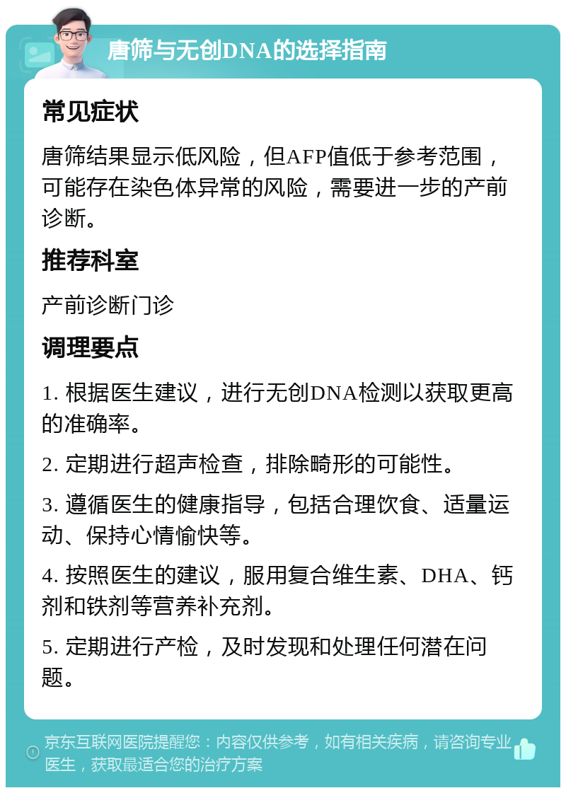 唐筛与无创DNA的选择指南 常见症状 唐筛结果显示低风险，但AFP值低于参考范围，可能存在染色体异常的风险，需要进一步的产前诊断。 推荐科室 产前诊断门诊 调理要点 1. 根据医生建议，进行无创DNA检测以获取更高的准确率。 2. 定期进行超声检查，排除畸形的可能性。 3. 遵循医生的健康指导，包括合理饮食、适量运动、保持心情愉快等。 4. 按照医生的建议，服用复合维生素、DHA、钙剂和铁剂等营养补充剂。 5. 定期进行产检，及时发现和处理任何潜在问题。