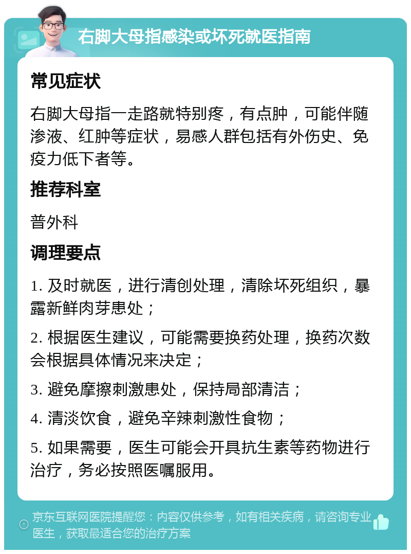 右脚大母指感染或坏死就医指南 常见症状 右脚大母指一走路就特别疼，有点肿，可能伴随渗液、红肿等症状，易感人群包括有外伤史、免疫力低下者等。 推荐科室 普外科 调理要点 1. 及时就医，进行清创处理，清除坏死组织，暴露新鲜肉芽患处； 2. 根据医生建议，可能需要换药处理，换药次数会根据具体情况来决定； 3. 避免摩擦刺激患处，保持局部清洁； 4. 清淡饮食，避免辛辣刺激性食物； 5. 如果需要，医生可能会开具抗生素等药物进行治疗，务必按照医嘱服用。