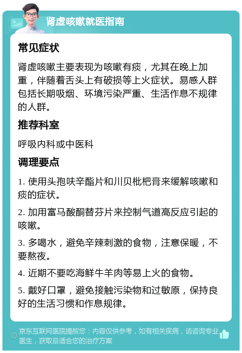 肾虚咳嗽就医指南 常见症状 肾虚咳嗽主要表现为咳嗽有痰，尤其在晚上加重，伴随着舌头上有破损等上火症状。易感人群包括长期吸烟、环境污染严重、生活作息不规律的人群。 推荐科室 呼吸内科或中医科 调理要点 1. 使用头孢呋辛酯片和川贝枇杷膏来缓解咳嗽和痰的症状。 2. 加用富马酸酮替芬片来控制气道高反应引起的咳嗽。 3. 多喝水，避免辛辣刺激的食物，注意保暖，不要熬夜。 4. 近期不要吃海鲜牛羊肉等易上火的食物。 5. 戴好口罩，避免接触污染物和过敏原，保持良好的生活习惯和作息规律。