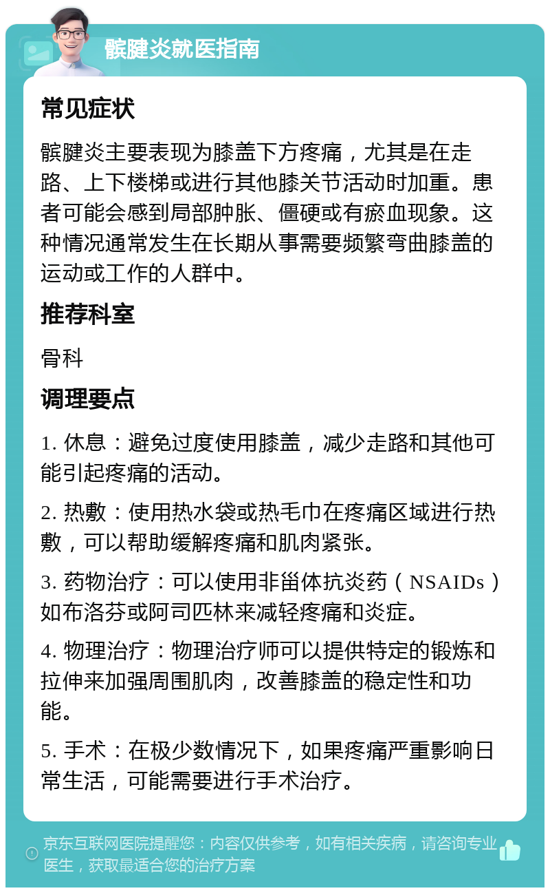 髌腱炎就医指南 常见症状 髌腱炎主要表现为膝盖下方疼痛，尤其是在走路、上下楼梯或进行其他膝关节活动时加重。患者可能会感到局部肿胀、僵硬或有瘀血现象。这种情况通常发生在长期从事需要频繁弯曲膝盖的运动或工作的人群中。 推荐科室 骨科 调理要点 1. 休息：避免过度使用膝盖，减少走路和其他可能引起疼痛的活动。 2. 热敷：使用热水袋或热毛巾在疼痛区域进行热敷，可以帮助缓解疼痛和肌肉紧张。 3. 药物治疗：可以使用非甾体抗炎药（NSAIDs）如布洛芬或阿司匹林来减轻疼痛和炎症。 4. 物理治疗：物理治疗师可以提供特定的锻炼和拉伸来加强周围肌肉，改善膝盖的稳定性和功能。 5. 手术：在极少数情况下，如果疼痛严重影响日常生活，可能需要进行手术治疗。