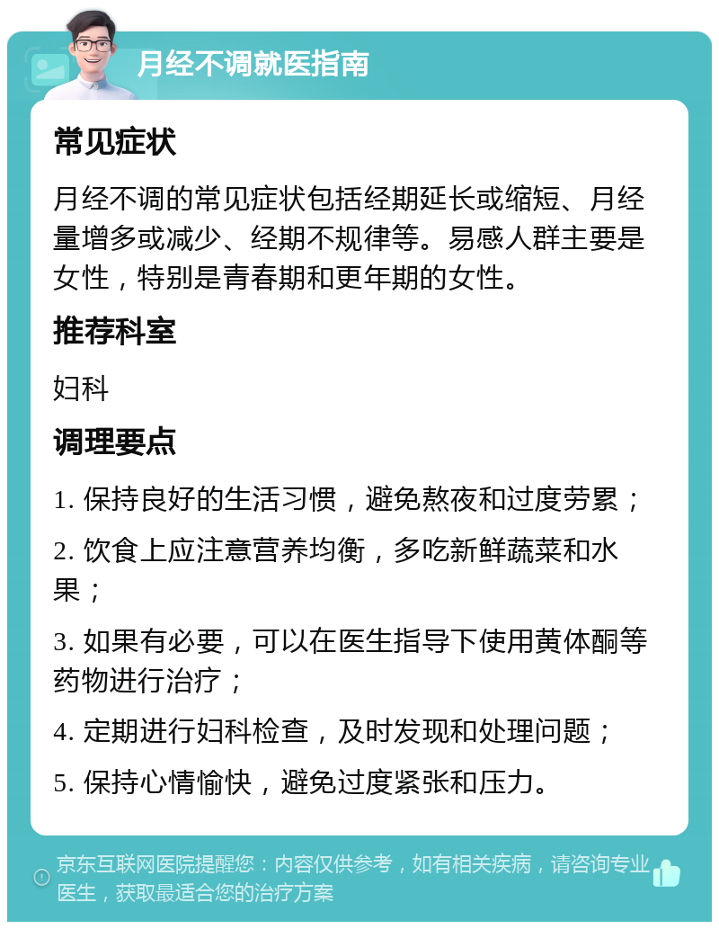 月经不调就医指南 常见症状 月经不调的常见症状包括经期延长或缩短、月经量增多或减少、经期不规律等。易感人群主要是女性，特别是青春期和更年期的女性。 推荐科室 妇科 调理要点 1. 保持良好的生活习惯，避免熬夜和过度劳累； 2. 饮食上应注意营养均衡，多吃新鲜蔬菜和水果； 3. 如果有必要，可以在医生指导下使用黄体酮等药物进行治疗； 4. 定期进行妇科检查，及时发现和处理问题； 5. 保持心情愉快，避免过度紧张和压力。