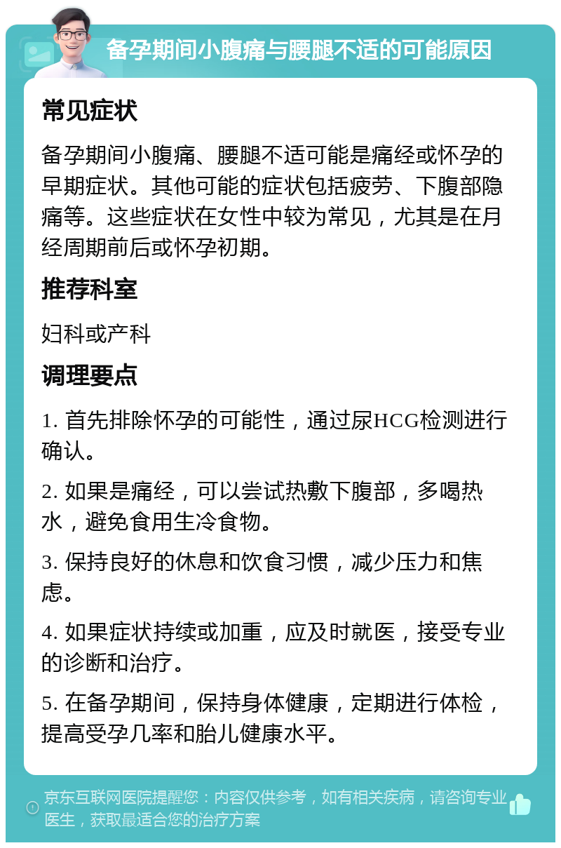 备孕期间小腹痛与腰腿不适的可能原因 常见症状 备孕期间小腹痛、腰腿不适可能是痛经或怀孕的早期症状。其他可能的症状包括疲劳、下腹部隐痛等。这些症状在女性中较为常见，尤其是在月经周期前后或怀孕初期。 推荐科室 妇科或产科 调理要点 1. 首先排除怀孕的可能性，通过尿HCG检测进行确认。 2. 如果是痛经，可以尝试热敷下腹部，多喝热水，避免食用生冷食物。 3. 保持良好的休息和饮食习惯，减少压力和焦虑。 4. 如果症状持续或加重，应及时就医，接受专业的诊断和治疗。 5. 在备孕期间，保持身体健康，定期进行体检，提高受孕几率和胎儿健康水平。