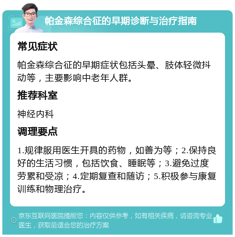 帕金森综合征的早期诊断与治疗指南 常见症状 帕金森综合征的早期症状包括头晕、肢体轻微抖动等，主要影响中老年人群。 推荐科室 神经内科 调理要点 1.规律服用医生开具的药物，如善为等；2.保持良好的生活习惯，包括饮食、睡眠等；3.避免过度劳累和受凉；4.定期复查和随访；5.积极参与康复训练和物理治疗。