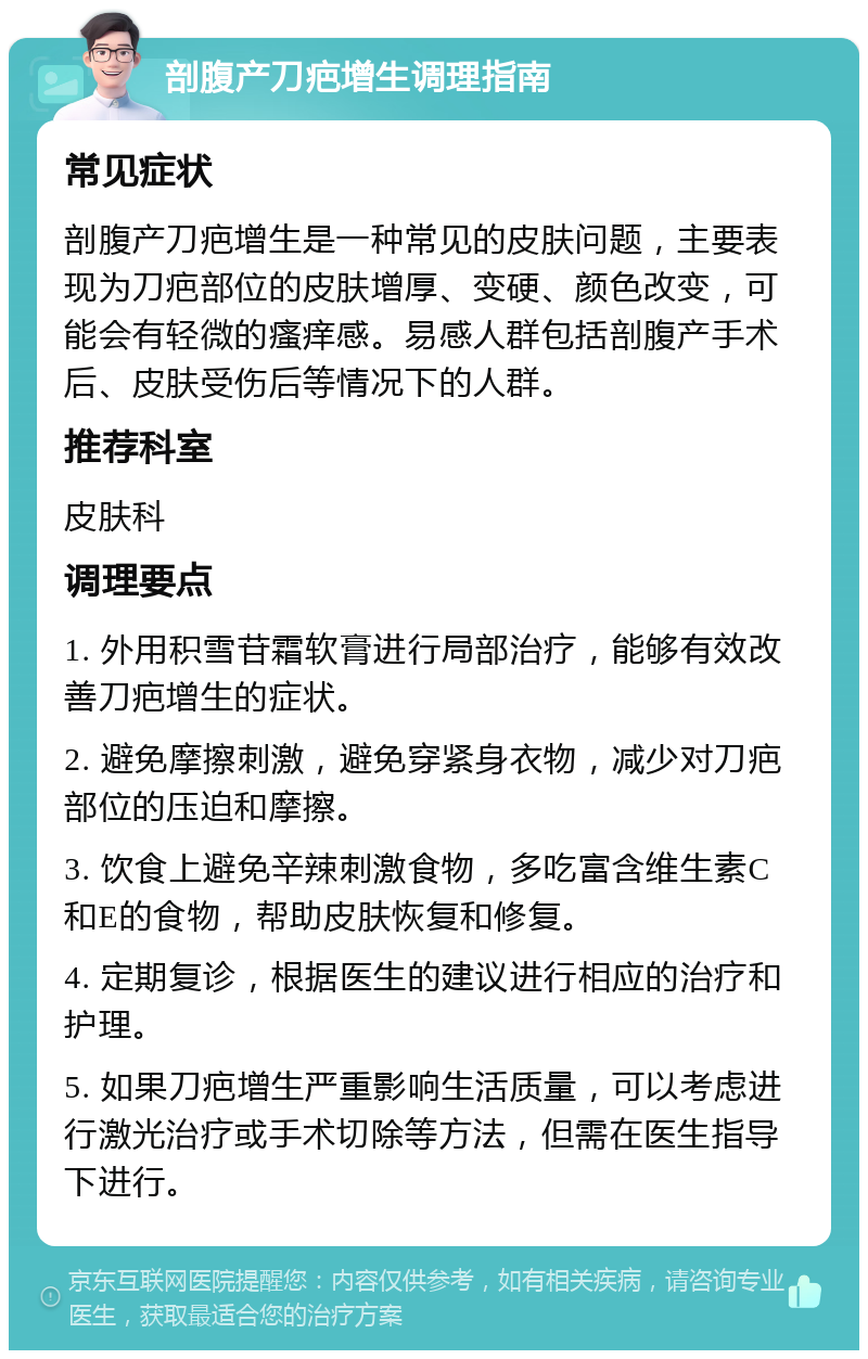 剖腹产刀疤增生调理指南 常见症状 剖腹产刀疤增生是一种常见的皮肤问题，主要表现为刀疤部位的皮肤增厚、变硬、颜色改变，可能会有轻微的瘙痒感。易感人群包括剖腹产手术后、皮肤受伤后等情况下的人群。 推荐科室 皮肤科 调理要点 1. 外用积雪苷霜软膏进行局部治疗，能够有效改善刀疤增生的症状。 2. 避免摩擦刺激，避免穿紧身衣物，减少对刀疤部位的压迫和摩擦。 3. 饮食上避免辛辣刺激食物，多吃富含维生素C和E的食物，帮助皮肤恢复和修复。 4. 定期复诊，根据医生的建议进行相应的治疗和护理。 5. 如果刀疤增生严重影响生活质量，可以考虑进行激光治疗或手术切除等方法，但需在医生指导下进行。