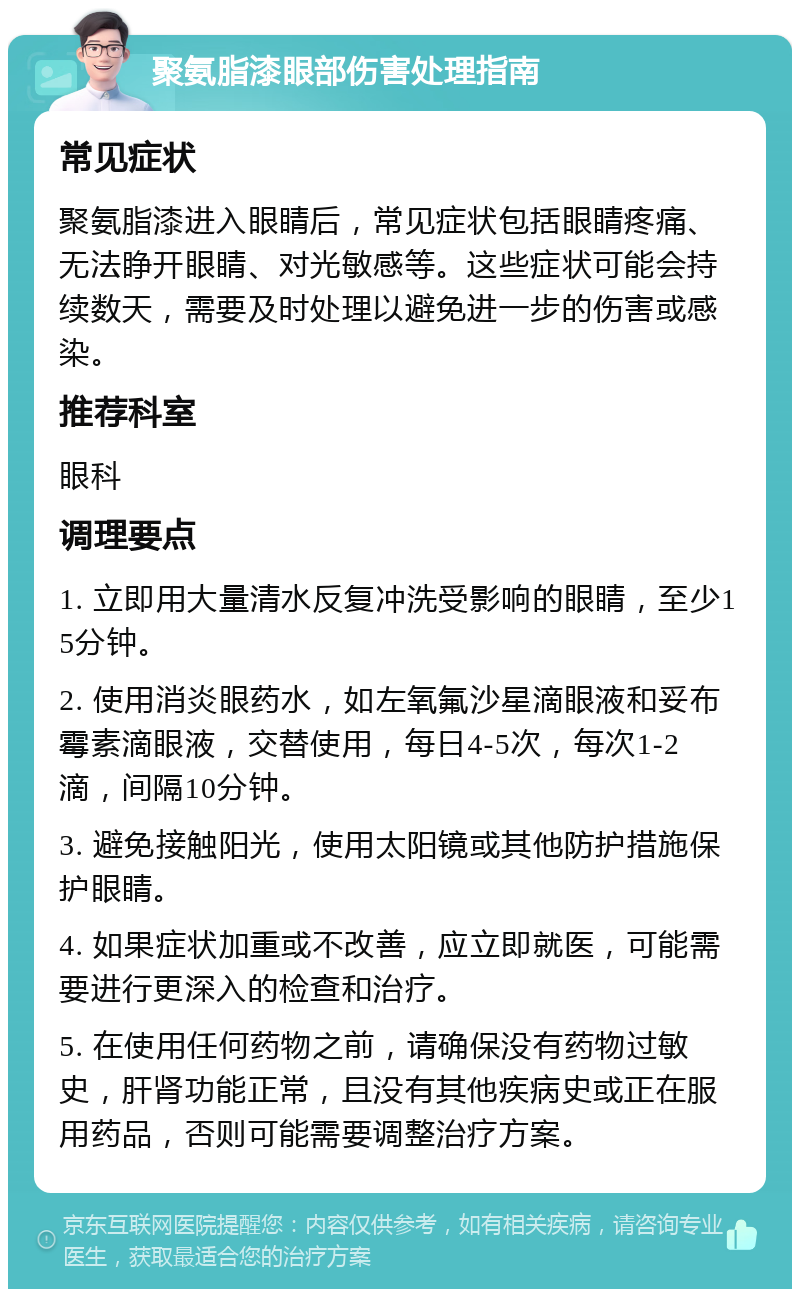 聚氨脂漆眼部伤害处理指南 常见症状 聚氨脂漆进入眼睛后，常见症状包括眼睛疼痛、无法睁开眼睛、对光敏感等。这些症状可能会持续数天，需要及时处理以避免进一步的伤害或感染。 推荐科室 眼科 调理要点 1. 立即用大量清水反复冲洗受影响的眼睛，至少15分钟。 2. 使用消炎眼药水，如左氧氟沙星滴眼液和妥布霉素滴眼液，交替使用，每日4-5次，每次1-2滴，间隔10分钟。 3. 避免接触阳光，使用太阳镜或其他防护措施保护眼睛。 4. 如果症状加重或不改善，应立即就医，可能需要进行更深入的检查和治疗。 5. 在使用任何药物之前，请确保没有药物过敏史，肝肾功能正常，且没有其他疾病史或正在服用药品，否则可能需要调整治疗方案。