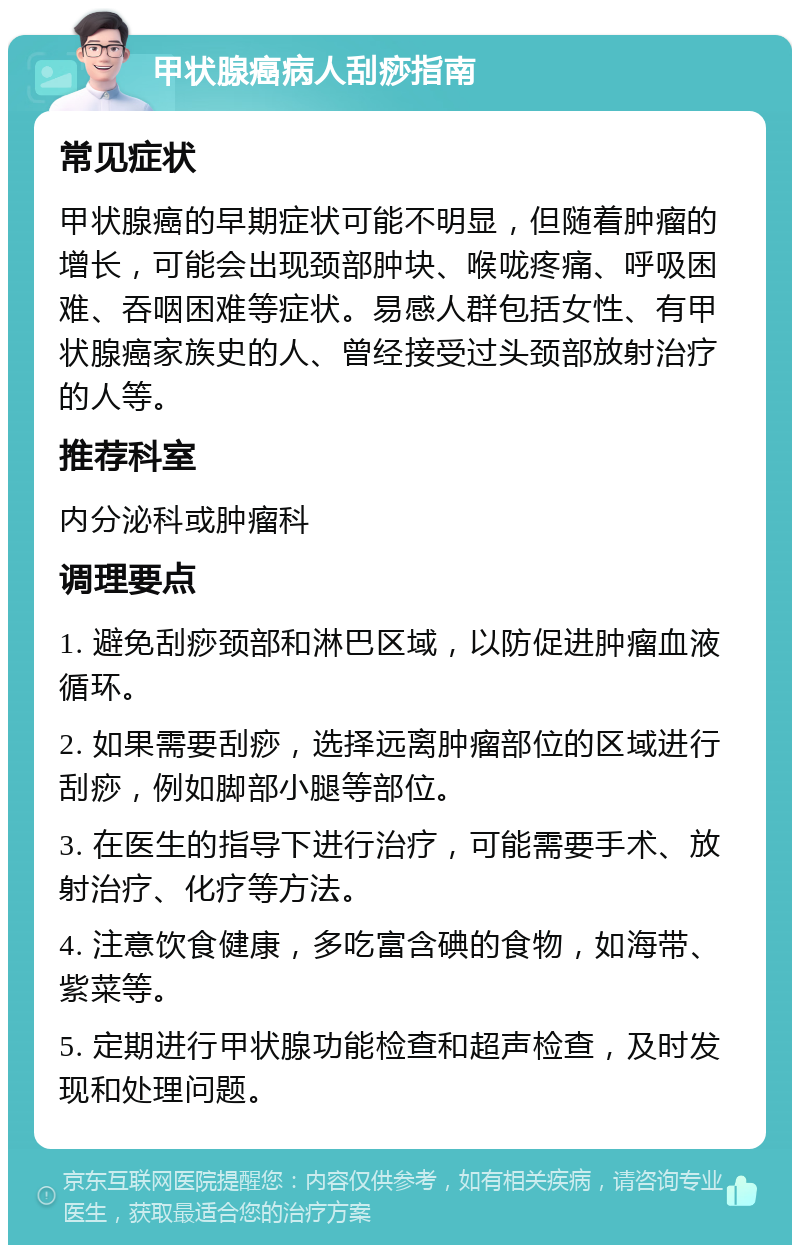 甲状腺癌病人刮痧指南 常见症状 甲状腺癌的早期症状可能不明显，但随着肿瘤的增长，可能会出现颈部肿块、喉咙疼痛、呼吸困难、吞咽困难等症状。易感人群包括女性、有甲状腺癌家族史的人、曾经接受过头颈部放射治疗的人等。 推荐科室 内分泌科或肿瘤科 调理要点 1. 避免刮痧颈部和淋巴区域，以防促进肿瘤血液循环。 2. 如果需要刮痧，选择远离肿瘤部位的区域进行刮痧，例如脚部小腿等部位。 3. 在医生的指导下进行治疗，可能需要手术、放射治疗、化疗等方法。 4. 注意饮食健康，多吃富含碘的食物，如海带、紫菜等。 5. 定期进行甲状腺功能检查和超声检查，及时发现和处理问题。