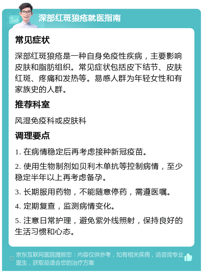 深部红斑狼疮就医指南 常见症状 深部红斑狼疮是一种自身免疫性疾病，主要影响皮肤和脂肪组织。常见症状包括皮下结节、皮肤红斑、疼痛和发热等。易感人群为年轻女性和有家族史的人群。 推荐科室 风湿免疫科或皮肤科 调理要点 1. 在病情稳定后再考虑接种新冠疫苗。 2. 使用生物制剂如贝利木单抗等控制病情，至少稳定半年以上再考虑备孕。 3. 长期服用药物，不能随意停药，需遵医嘱。 4. 定期复查，监测病情变化。 5. 注意日常护理，避免紫外线照射，保持良好的生活习惯和心态。