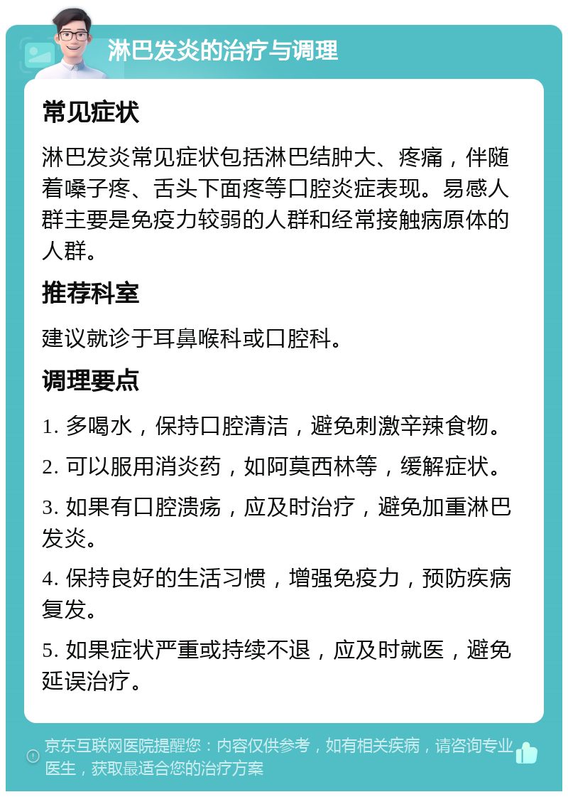 淋巴发炎的治疗与调理 常见症状 淋巴发炎常见症状包括淋巴结肿大、疼痛，伴随着嗓子疼、舌头下面疼等口腔炎症表现。易感人群主要是免疫力较弱的人群和经常接触病原体的人群。 推荐科室 建议就诊于耳鼻喉科或口腔科。 调理要点 1. 多喝水，保持口腔清洁，避免刺激辛辣食物。 2. 可以服用消炎药，如阿莫西林等，缓解症状。 3. 如果有口腔溃疡，应及时治疗，避免加重淋巴发炎。 4. 保持良好的生活习惯，增强免疫力，预防疾病复发。 5. 如果症状严重或持续不退，应及时就医，避免延误治疗。