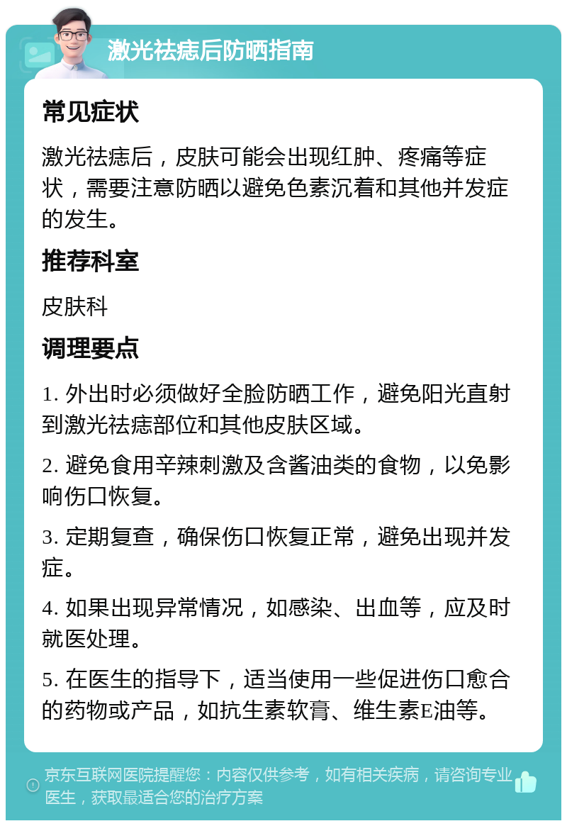 激光祛痣后防晒指南 常见症状 激光祛痣后，皮肤可能会出现红肿、疼痛等症状，需要注意防晒以避免色素沉着和其他并发症的发生。 推荐科室 皮肤科 调理要点 1. 外出时必须做好全脸防晒工作，避免阳光直射到激光祛痣部位和其他皮肤区域。 2. 避免食用辛辣刺激及含酱油类的食物，以免影响伤口恢复。 3. 定期复查，确保伤口恢复正常，避免出现并发症。 4. 如果出现异常情况，如感染、出血等，应及时就医处理。 5. 在医生的指导下，适当使用一些促进伤口愈合的药物或产品，如抗生素软膏、维生素E油等。