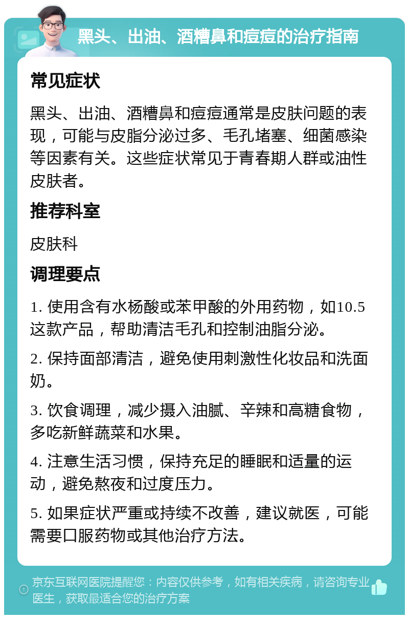 黑头、出油、酒糟鼻和痘痘的治疗指南 常见症状 黑头、出油、酒糟鼻和痘痘通常是皮肤问题的表现，可能与皮脂分泌过多、毛孔堵塞、细菌感染等因素有关。这些症状常见于青春期人群或油性皮肤者。 推荐科室 皮肤科 调理要点 1. 使用含有水杨酸或苯甲酸的外用药物，如10.5这款产品，帮助清洁毛孔和控制油脂分泌。 2. 保持面部清洁，避免使用刺激性化妆品和洗面奶。 3. 饮食调理，减少摄入油腻、辛辣和高糖食物，多吃新鲜蔬菜和水果。 4. 注意生活习惯，保持充足的睡眠和适量的运动，避免熬夜和过度压力。 5. 如果症状严重或持续不改善，建议就医，可能需要口服药物或其他治疗方法。