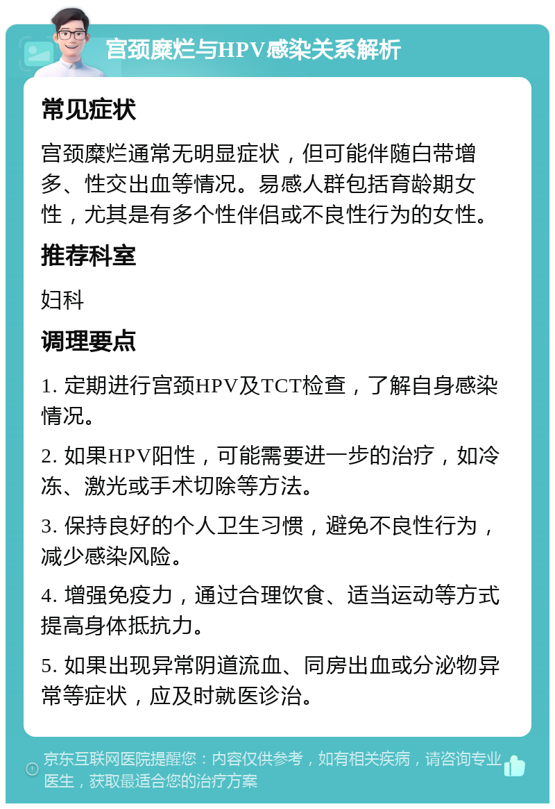 宫颈糜烂与HPV感染关系解析 常见症状 宫颈糜烂通常无明显症状，但可能伴随白带增多、性交出血等情况。易感人群包括育龄期女性，尤其是有多个性伴侣或不良性行为的女性。 推荐科室 妇科 调理要点 1. 定期进行宫颈HPV及TCT检查，了解自身感染情况。 2. 如果HPV阳性，可能需要进一步的治疗，如冷冻、激光或手术切除等方法。 3. 保持良好的个人卫生习惯，避免不良性行为，减少感染风险。 4. 增强免疫力，通过合理饮食、适当运动等方式提高身体抵抗力。 5. 如果出现异常阴道流血、同房出血或分泌物异常等症状，应及时就医诊治。