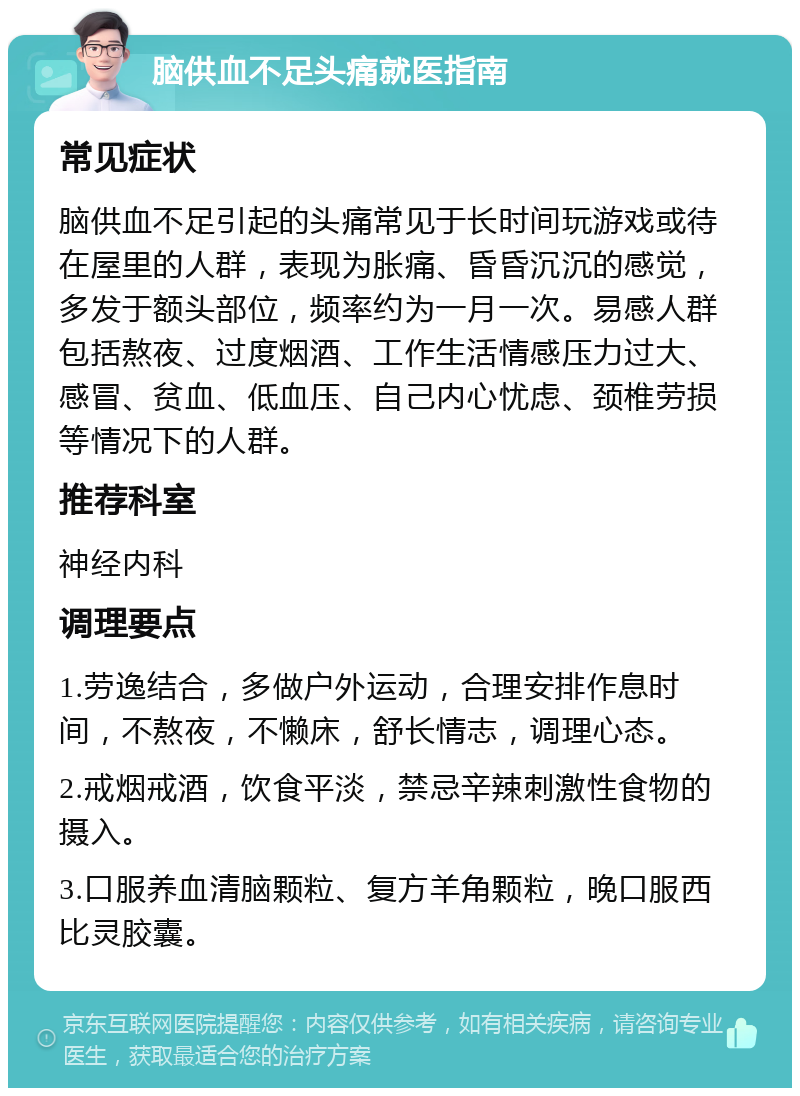 脑供血不足头痛就医指南 常见症状 脑供血不足引起的头痛常见于长时间玩游戏或待在屋里的人群，表现为胀痛、昏昏沉沉的感觉，多发于额头部位，频率约为一月一次。易感人群包括熬夜、过度烟酒、工作生活情感压力过大、感冒、贫血、低血压、自己内心忧虑、颈椎劳损等情况下的人群。 推荐科室 神经内科 调理要点 1.劳逸结合，多做户外运动，合理安排作息时间，不熬夜，不懒床，舒长情志，调理心态。 2.戒烟戒酒，饮食平淡，禁忌辛辣刺激性食物的摄入。 3.口服养血清脑颗粒、复方羊角颗粒，晚口服西比灵胶囊。