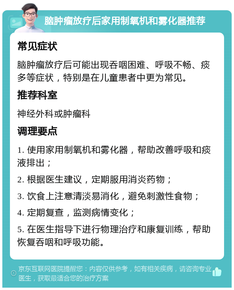 脑肿瘤放疗后家用制氧机和雾化器推荐 常见症状 脑肿瘤放疗后可能出现吞咽困难、呼吸不畅、痰多等症状，特别是在儿童患者中更为常见。 推荐科室 神经外科或肿瘤科 调理要点 1. 使用家用制氧机和雾化器，帮助改善呼吸和痰液排出； 2. 根据医生建议，定期服用消炎药物； 3. 饮食上注意清淡易消化，避免刺激性食物； 4. 定期复查，监测病情变化； 5. 在医生指导下进行物理治疗和康复训练，帮助恢复吞咽和呼吸功能。