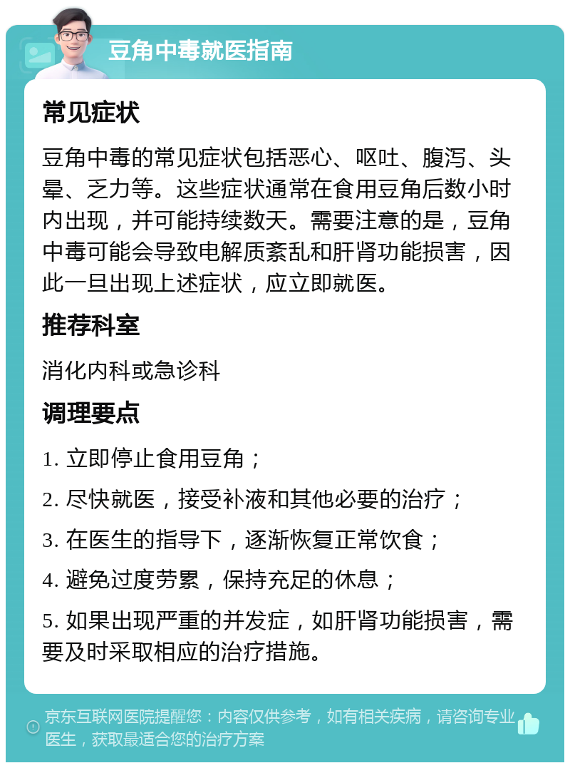 豆角中毒就医指南 常见症状 豆角中毒的常见症状包括恶心、呕吐、腹泻、头晕、乏力等。这些症状通常在食用豆角后数小时内出现，并可能持续数天。需要注意的是，豆角中毒可能会导致电解质紊乱和肝肾功能损害，因此一旦出现上述症状，应立即就医。 推荐科室 消化内科或急诊科 调理要点 1. 立即停止食用豆角； 2. 尽快就医，接受补液和其他必要的治疗； 3. 在医生的指导下，逐渐恢复正常饮食； 4. 避免过度劳累，保持充足的休息； 5. 如果出现严重的并发症，如肝肾功能损害，需要及时采取相应的治疗措施。