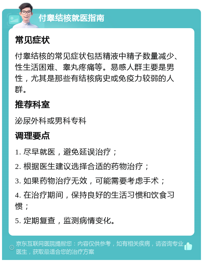 付睾结核就医指南 常见症状 付睾结核的常见症状包括精液中精子数量减少、性生活困难、睾丸疼痛等。易感人群主要是男性，尤其是那些有结核病史或免疫力较弱的人群。 推荐科室 泌尿外科或男科专科 调理要点 1. 尽早就医，避免延误治疗； 2. 根据医生建议选择合适的药物治疗； 3. 如果药物治疗无效，可能需要考虑手术； 4. 在治疗期间，保持良好的生活习惯和饮食习惯； 5. 定期复查，监测病情变化。