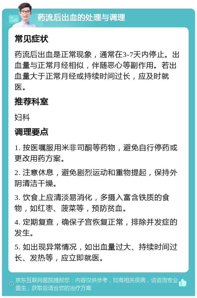 药流后出血的处理与调理 常见症状 药流后出血是正常现象，通常在3-7天内停止。出血量与正常月经相似，伴随恶心等副作用。若出血量大于正常月经或持续时间过长，应及时就医。 推荐科室 妇科 调理要点 1. 按医嘱服用米非司酮等药物，避免自行停药或更改用药方案。 2. 注意休息，避免剧烈运动和重物提起，保持外阴清洁干燥。 3. 饮食上应清淡易消化，多摄入富含铁质的食物，如红枣、菠菜等，预防贫血。 4. 定期复查，确保子宫恢复正常，排除并发症的发生。 5. 如出现异常情况，如出血量过大、持续时间过长、发热等，应立即就医。