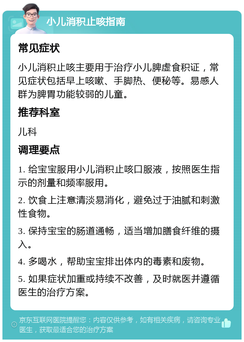 小儿消积止咳指南 常见症状 小儿消积止咳主要用于治疗小儿脾虚食积证，常见症状包括早上咳嗽、手脚热、便秘等。易感人群为脾胃功能较弱的儿童。 推荐科室 儿科 调理要点 1. 给宝宝服用小儿消积止咳口服液，按照医生指示的剂量和频率服用。 2. 饮食上注意清淡易消化，避免过于油腻和刺激性食物。 3. 保持宝宝的肠道通畅，适当增加膳食纤维的摄入。 4. 多喝水，帮助宝宝排出体内的毒素和废物。 5. 如果症状加重或持续不改善，及时就医并遵循医生的治疗方案。