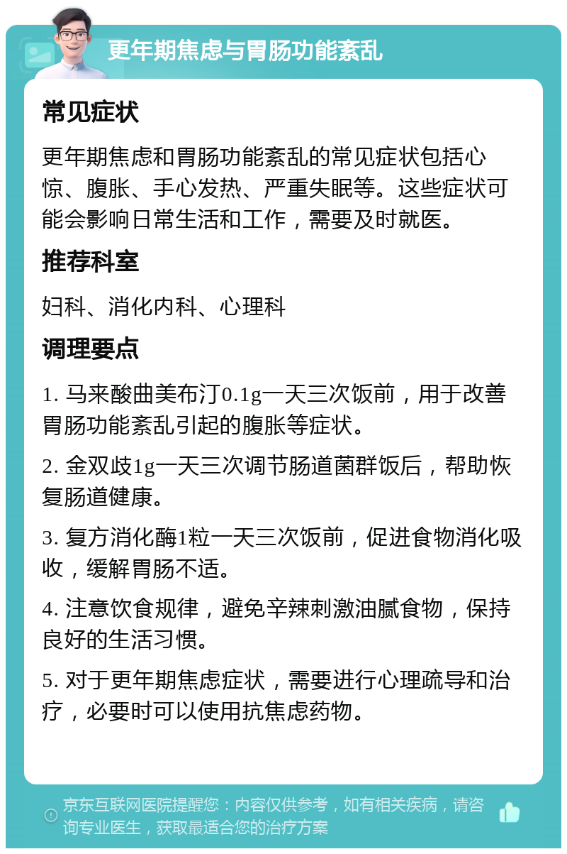 更年期焦虑与胃肠功能紊乱 常见症状 更年期焦虑和胃肠功能紊乱的常见症状包括心惊、腹胀、手心发热、严重失眠等。这些症状可能会影响日常生活和工作，需要及时就医。 推荐科室 妇科、消化内科、心理科 调理要点 1. 马来酸曲美布汀0.1g一天三次饭前，用于改善胃肠功能紊乱引起的腹胀等症状。 2. 金双歧1g一天三次调节肠道菌群饭后，帮助恢复肠道健康。 3. 复方消化酶1粒一天三次饭前，促进食物消化吸收，缓解胃肠不适。 4. 注意饮食规律，避免辛辣刺激油腻食物，保持良好的生活习惯。 5. 对于更年期焦虑症状，需要进行心理疏导和治疗，必要时可以使用抗焦虑药物。