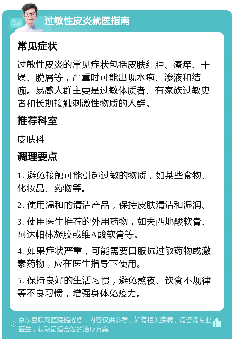 过敏性皮炎就医指南 常见症状 过敏性皮炎的常见症状包括皮肤红肿、瘙痒、干燥、脱屑等，严重时可能出现水疱、渗液和结痂。易感人群主要是过敏体质者、有家族过敏史者和长期接触刺激性物质的人群。 推荐科室 皮肤科 调理要点 1. 避免接触可能引起过敏的物质，如某些食物、化妆品、药物等。 2. 使用温和的清洁产品，保持皮肤清洁和湿润。 3. 使用医生推荐的外用药物，如夫西地酸软膏、阿达帕林凝胶或维A酸软膏等。 4. 如果症状严重，可能需要口服抗过敏药物或激素药物，应在医生指导下使用。 5. 保持良好的生活习惯，避免熬夜、饮食不规律等不良习惯，增强身体免疫力。