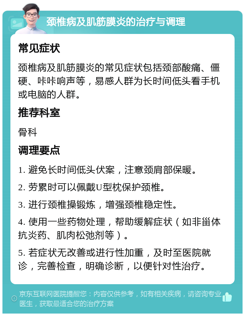 颈椎病及肌筋膜炎的治疗与调理 常见症状 颈椎病及肌筋膜炎的常见症状包括颈部酸痛、僵硬、咔咔响声等，易感人群为长时间低头看手机或电脑的人群。 推荐科室 骨科 调理要点 1. 避免长时间低头伏案，注意颈肩部保暖。 2. 劳累时可以佩戴U型枕保护颈椎。 3. 进行颈椎操锻炼，增强颈椎稳定性。 4. 使用一些药物处理，帮助缓解症状（如非甾体抗炎药、肌肉松弛剂等）。 5. 若症状无改善或进行性加重，及时至医院就诊，完善检查，明确诊断，以便针对性治疗。