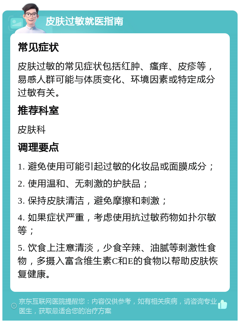 皮肤过敏就医指南 常见症状 皮肤过敏的常见症状包括红肿、瘙痒、皮疹等，易感人群可能与体质变化、环境因素或特定成分过敏有关。 推荐科室 皮肤科 调理要点 1. 避免使用可能引起过敏的化妆品或面膜成分； 2. 使用温和、无刺激的护肤品； 3. 保持皮肤清洁，避免摩擦和刺激； 4. 如果症状严重，考虑使用抗过敏药物如扑尔敏等； 5. 饮食上注意清淡，少食辛辣、油腻等刺激性食物，多摄入富含维生素C和E的食物以帮助皮肤恢复健康。