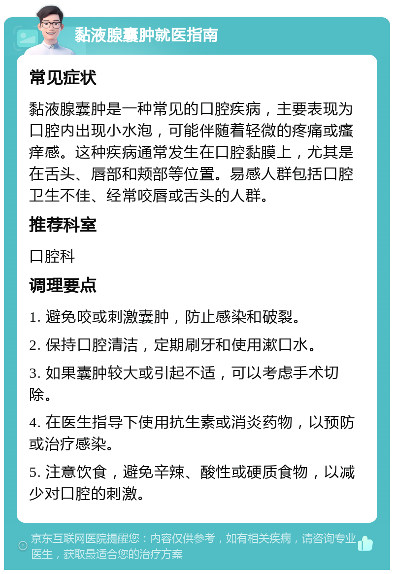 黏液腺囊肿就医指南 常见症状 黏液腺囊肿是一种常见的口腔疾病，主要表现为口腔内出现小水泡，可能伴随着轻微的疼痛或瘙痒感。这种疾病通常发生在口腔黏膜上，尤其是在舌头、唇部和颊部等位置。易感人群包括口腔卫生不佳、经常咬唇或舌头的人群。 推荐科室 口腔科 调理要点 1. 避免咬或刺激囊肿，防止感染和破裂。 2. 保持口腔清洁，定期刷牙和使用漱口水。 3. 如果囊肿较大或引起不适，可以考虑手术切除。 4. 在医生指导下使用抗生素或消炎药物，以预防或治疗感染。 5. 注意饮食，避免辛辣、酸性或硬质食物，以减少对口腔的刺激。