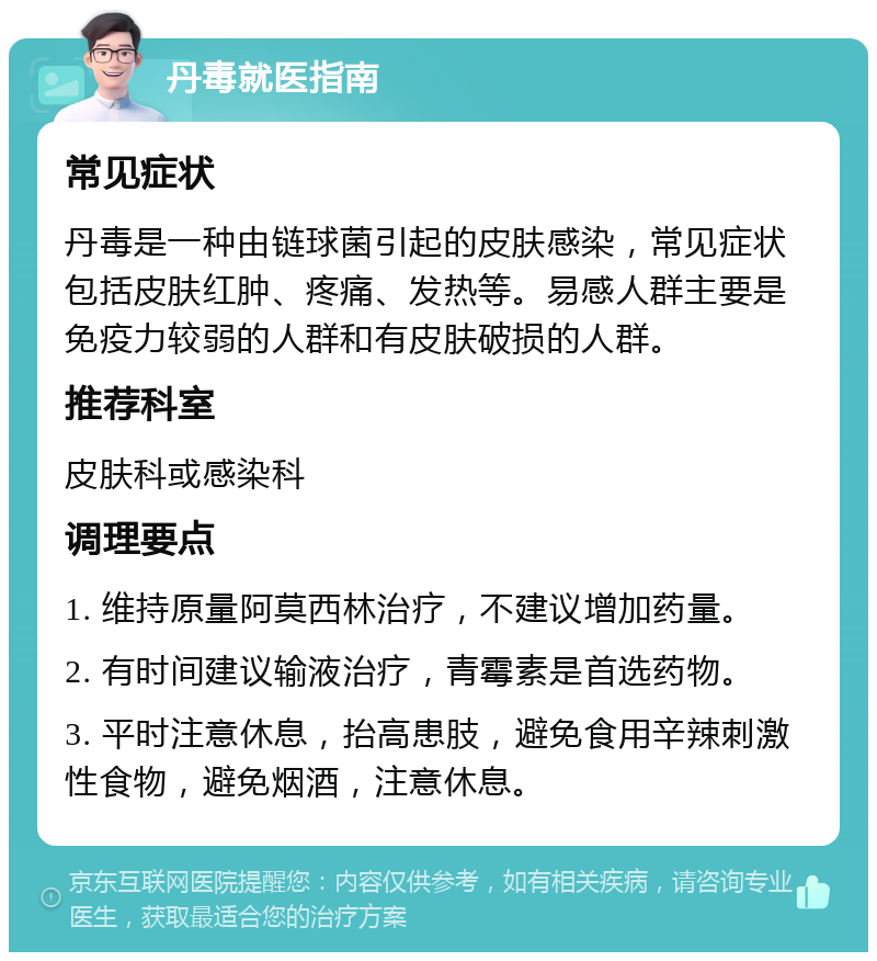 丹毒就医指南 常见症状 丹毒是一种由链球菌引起的皮肤感染，常见症状包括皮肤红肿、疼痛、发热等。易感人群主要是免疫力较弱的人群和有皮肤破损的人群。 推荐科室 皮肤科或感染科 调理要点 1. 维持原量阿莫西林治疗，不建议增加药量。 2. 有时间建议输液治疗，青霉素是首选药物。 3. 平时注意休息，抬高患肢，避免食用辛辣刺激性食物，避免烟酒，注意休息。