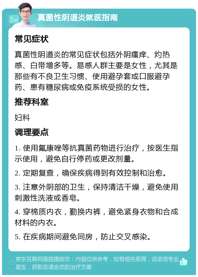 真菌性阴道炎就医指南 常见症状 真菌性阴道炎的常见症状包括外阴瘙痒、灼热感、白带增多等。易感人群主要是女性，尤其是那些有不良卫生习惯、使用避孕套或口服避孕药、患有糖尿病或免疫系统受损的女性。 推荐科室 妇科 调理要点 1. 使用氟康唑等抗真菌药物进行治疗，按医生指示使用，避免自行停药或更改剂量。 2. 定期复查，确保疾病得到有效控制和治愈。 3. 注意外阴部的卫生，保持清洁干燥，避免使用刺激性洗液或香皂。 4. 穿棉质内衣，勤换内裤，避免紧身衣物和合成材料的内衣。 5. 在疾病期间避免同房，防止交叉感染。