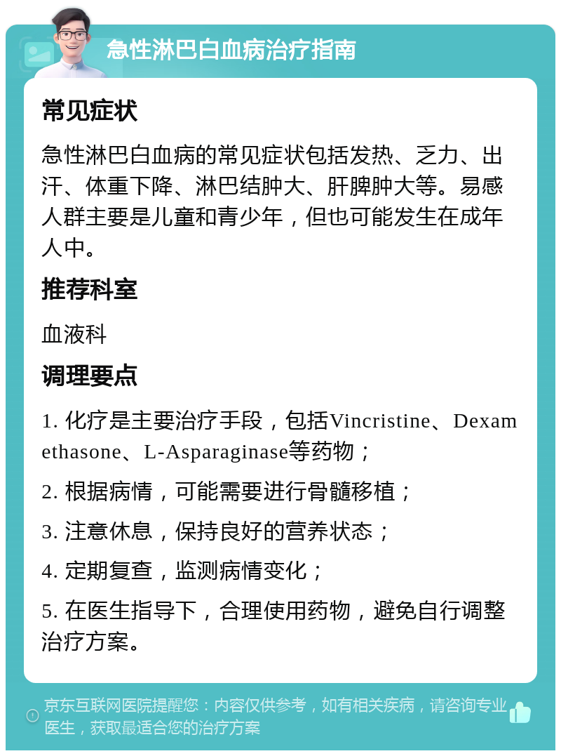 急性淋巴白血病治疗指南 常见症状 急性淋巴白血病的常见症状包括发热、乏力、出汗、体重下降、淋巴结肿大、肝脾肿大等。易感人群主要是儿童和青少年，但也可能发生在成年人中。 推荐科室 血液科 调理要点 1. 化疗是主要治疗手段，包括Vincristine、Dexamethasone、L-Asparaginase等药物； 2. 根据病情，可能需要进行骨髓移植； 3. 注意休息，保持良好的营养状态； 4. 定期复查，监测病情变化； 5. 在医生指导下，合理使用药物，避免自行调整治疗方案。