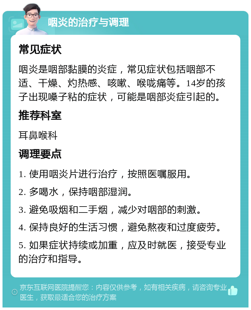 咽炎的治疗与调理 常见症状 咽炎是咽部黏膜的炎症，常见症状包括咽部不适、干燥、灼热感、咳嗽、喉咙痛等。14岁的孩子出现嗓子粘的症状，可能是咽部炎症引起的。 推荐科室 耳鼻喉科 调理要点 1. 使用咽炎片进行治疗，按照医嘱服用。 2. 多喝水，保持咽部湿润。 3. 避免吸烟和二手烟，减少对咽部的刺激。 4. 保持良好的生活习惯，避免熬夜和过度疲劳。 5. 如果症状持续或加重，应及时就医，接受专业的治疗和指导。