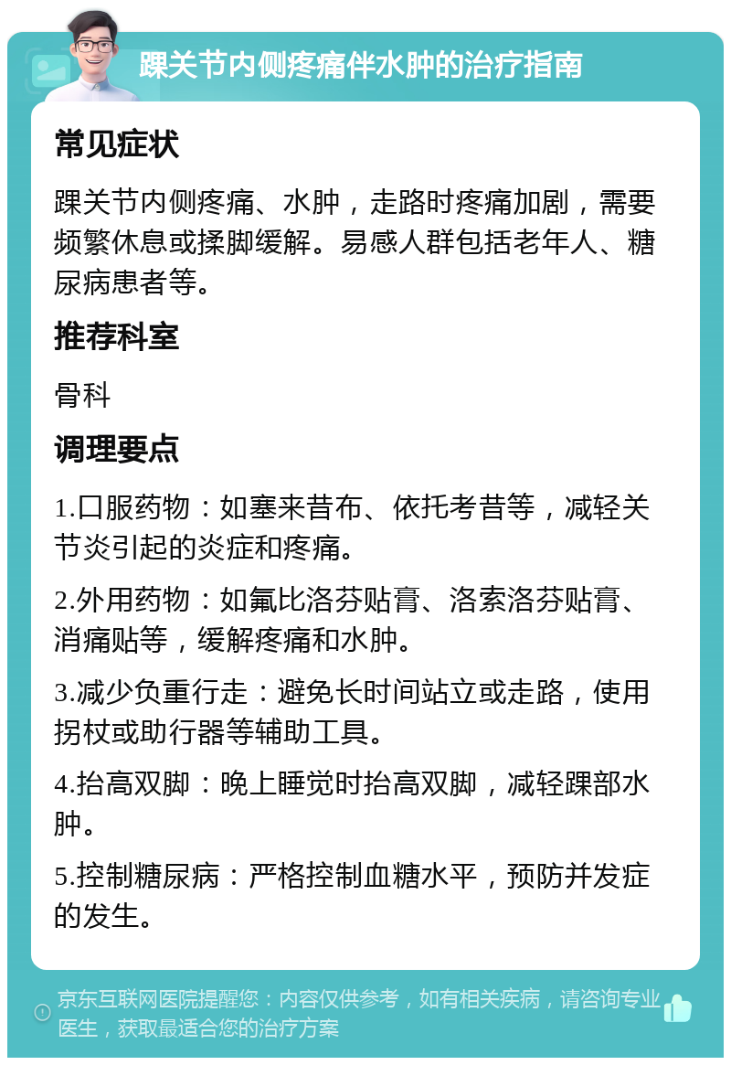 踝关节内侧疼痛伴水肿的治疗指南 常见症状 踝关节内侧疼痛、水肿，走路时疼痛加剧，需要频繁休息或揉脚缓解。易感人群包括老年人、糖尿病患者等。 推荐科室 骨科 调理要点 1.口服药物：如塞来昔布、依托考昔等，减轻关节炎引起的炎症和疼痛。 2.外用药物：如氟比洛芬贴膏、洛索洛芬贴膏、消痛贴等，缓解疼痛和水肿。 3.减少负重行走：避免长时间站立或走路，使用拐杖或助行器等辅助工具。 4.抬高双脚：晚上睡觉时抬高双脚，减轻踝部水肿。 5.控制糖尿病：严格控制血糖水平，预防并发症的发生。