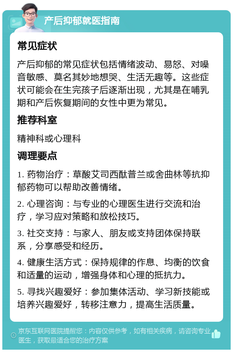 产后抑郁就医指南 常见症状 产后抑郁的常见症状包括情绪波动、易怒、对噪音敏感、莫名其妙地想哭、生活无趣等。这些症状可能会在生完孩子后逐渐出现，尤其是在哺乳期和产后恢复期间的女性中更为常见。 推荐科室 精神科或心理科 调理要点 1. 药物治疗：草酸艾司西酞普兰或舍曲林等抗抑郁药物可以帮助改善情绪。 2. 心理咨询：与专业的心理医生进行交流和治疗，学习应对策略和放松技巧。 3. 社交支持：与家人、朋友或支持团体保持联系，分享感受和经历。 4. 健康生活方式：保持规律的作息、均衡的饮食和适量的运动，增强身体和心理的抵抗力。 5. 寻找兴趣爱好：参加集体活动、学习新技能或培养兴趣爱好，转移注意力，提高生活质量。