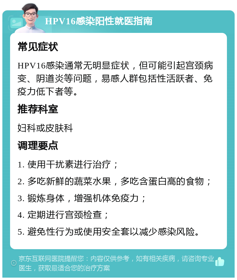 HPV16感染阳性就医指南 常见症状 HPV16感染通常无明显症状，但可能引起宫颈病变、阴道炎等问题，易感人群包括性活跃者、免疫力低下者等。 推荐科室 妇科或皮肤科 调理要点 1. 使用干扰素进行治疗； 2. 多吃新鲜的蔬菜水果，多吃含蛋白高的食物； 3. 锻炼身体，增强机体免疫力； 4. 定期进行宫颈检查； 5. 避免性行为或使用安全套以减少感染风险。