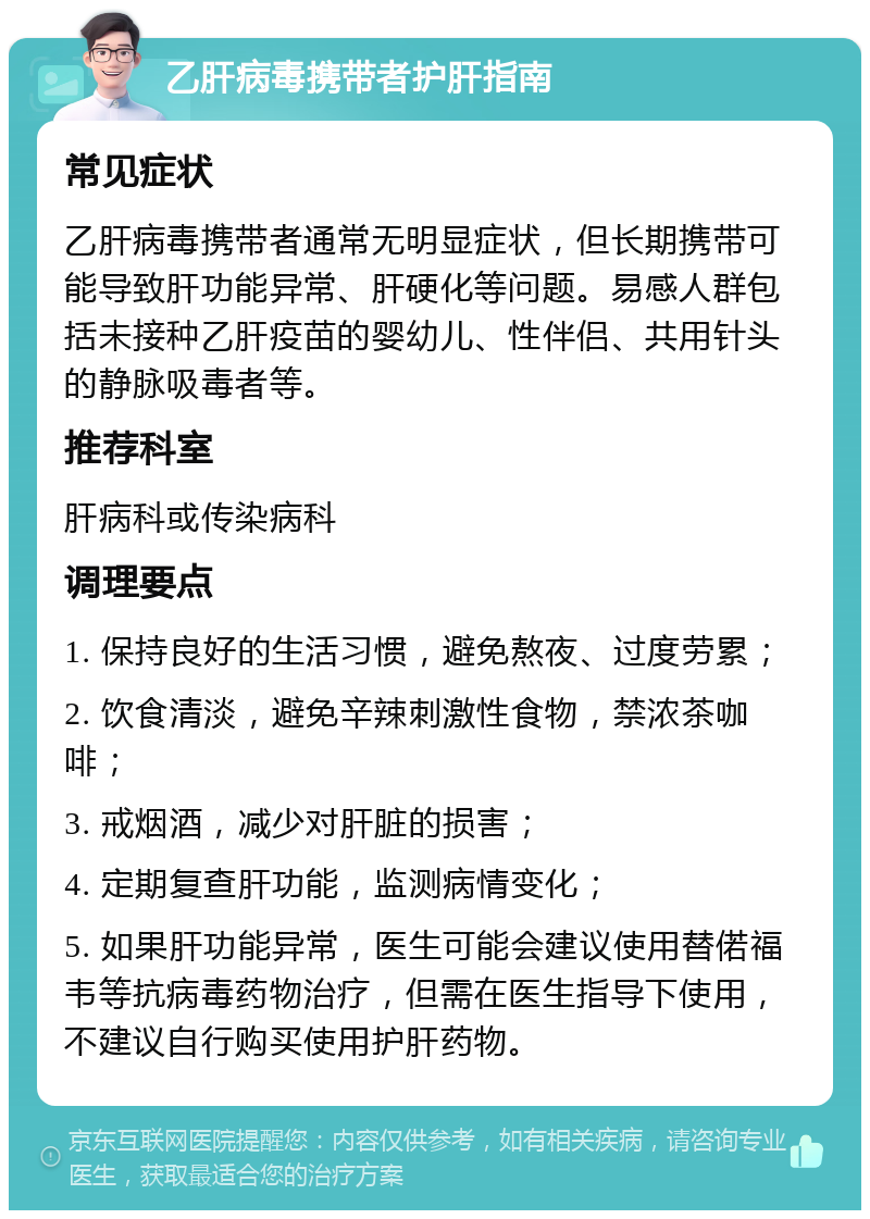 乙肝病毒携带者护肝指南 常见症状 乙肝病毒携带者通常无明显症状，但长期携带可能导致肝功能异常、肝硬化等问题。易感人群包括未接种乙肝疫苗的婴幼儿、性伴侣、共用针头的静脉吸毒者等。 推荐科室 肝病科或传染病科 调理要点 1. 保持良好的生活习惯，避免熬夜、过度劳累； 2. 饮食清淡，避免辛辣刺激性食物，禁浓茶咖啡； 3. 戒烟酒，减少对肝脏的损害； 4. 定期复查肝功能，监测病情变化； 5. 如果肝功能异常，医生可能会建议使用替偌福韦等抗病毒药物治疗，但需在医生指导下使用，不建议自行购买使用护肝药物。